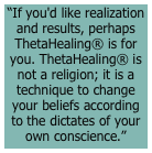 “If you'd like realization and results, perhaps ThetaHealing® is for you. ThetaHealing® is not a religion; it is a technique to change your beliefs according to the dictates of your own conscience.”